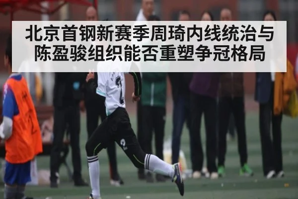 北京首钢新赛季周琦内线统治与陈盈骏组织能否重塑争冠格局