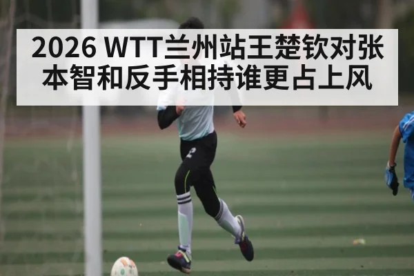 2026 WTT兰州站王楚钦对张本智和反手相持谁更占上风