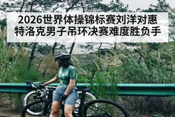 2026世界体操锦标赛刘洋对惠特洛克男子吊环决赛难度胜负手